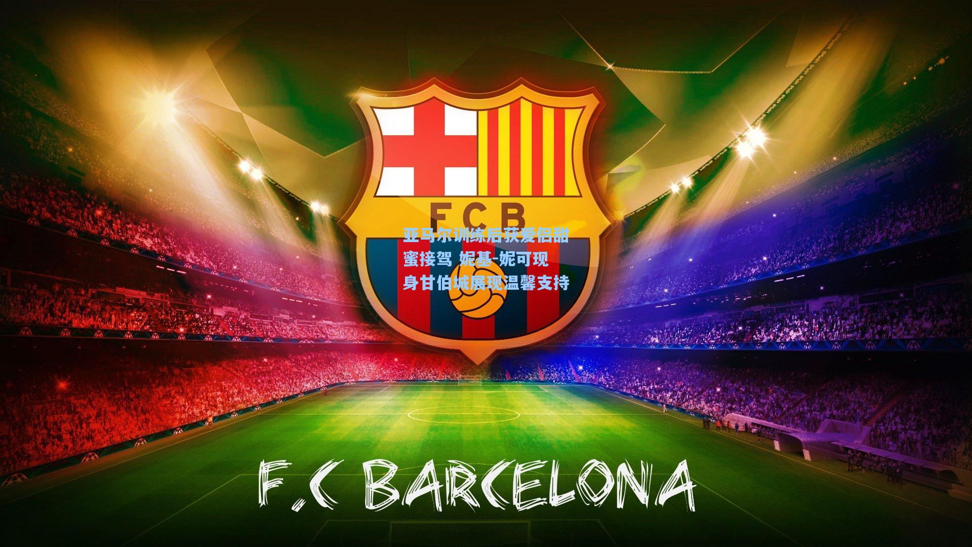 亚马尔训练后获爱侣甜蜜接驾 妮基-妮可现身甘伯城展现温馨支持