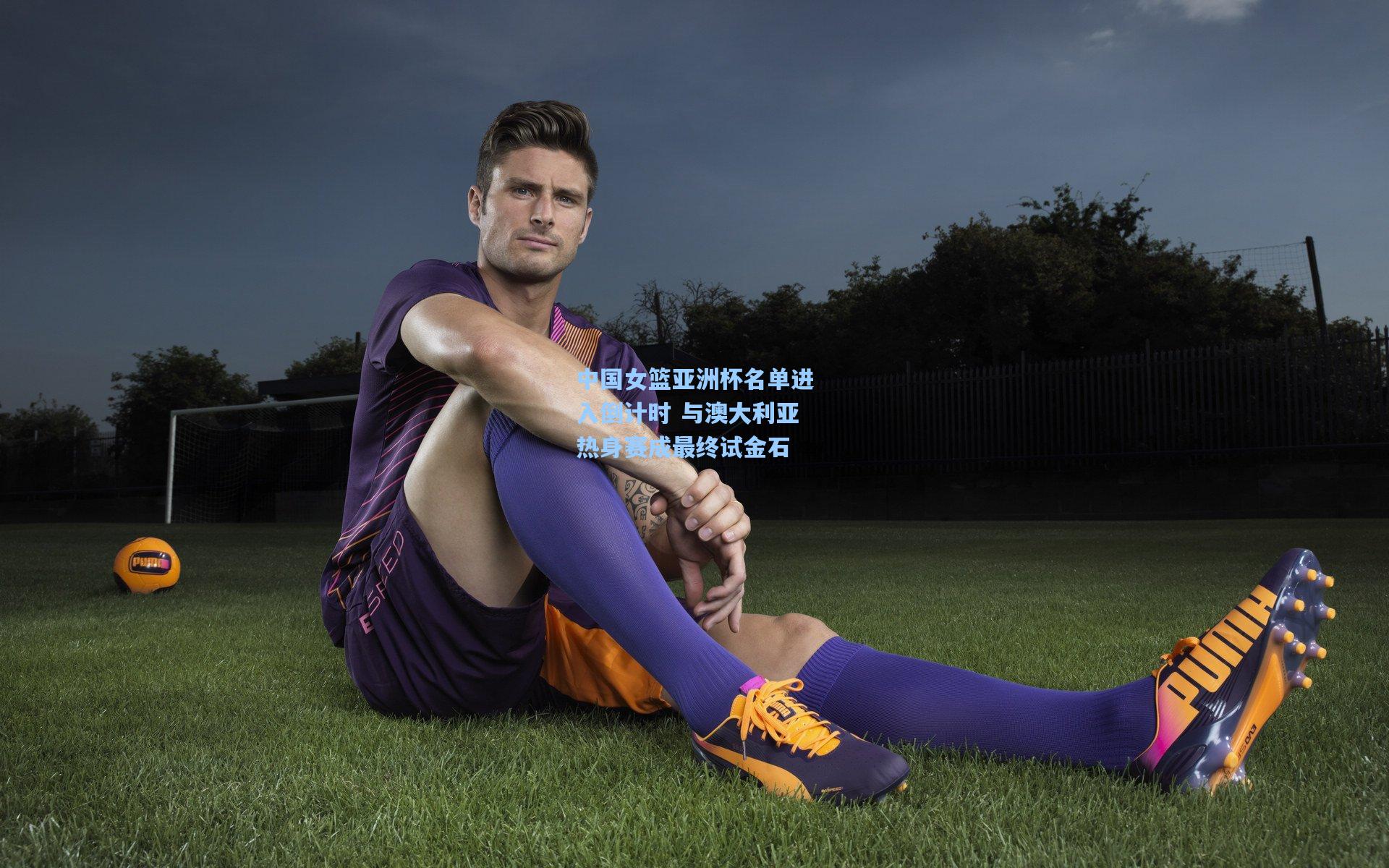 中国女篮亚洲杯名单进入倒计时 与澳大利亚热身赛成最终试金石